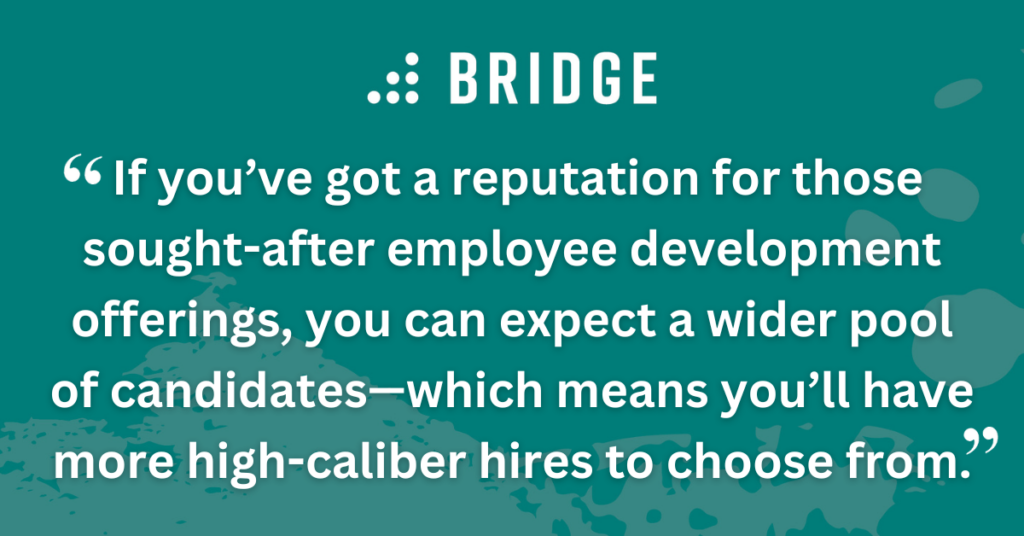 If you’ve got a reputation for those sought-after employee development offerings, you can expect a wider pool of candidates—which means you’ll have more high-caliber hires to choose from.