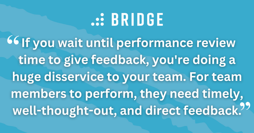 If you wait until performance review time to give feedback, you're doing a huge disservice to your team. For team members to perform, they need timely, well-thought-out, and direct feedback.