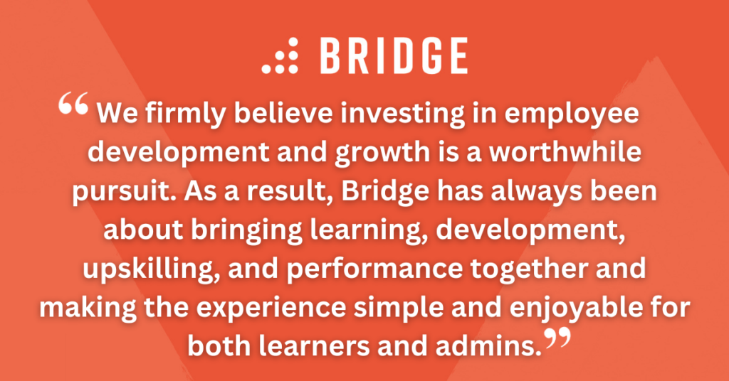 We firmly believe investing in employee development and growth is a worthwhile pursuit. As a result, Bridge has always been about bringing learning, development, upskilling, and performance together and making the experience simple and enjoyable for both learners and admins.