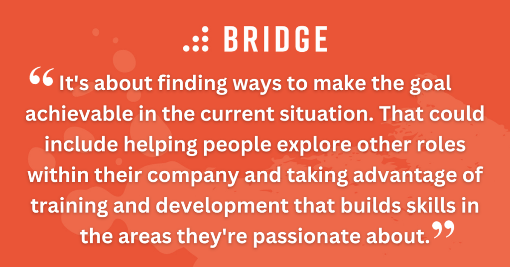 It's about finding ways to make the goal achievable in the current situation. That could include helping people explore other roles within their company and taking advantage of training and development that builds skills in the areas they're passionate about.