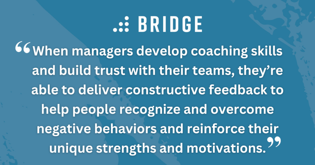 When managers develop coaching skills and build trust with their teams, they’re able to deliver constructive feedback to help people recognize and overcome negative behaviors and reinforce their unique strengths and motivations.