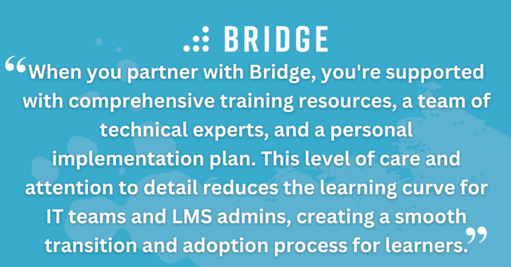 When you partner with Bridge, you're supported with comprehensive training resources, a team of technical experts, and a personal implementation plan. This level of care and attention to detail reduces the learning curve for IT teams and LMS admins, creating a smooth transition and adoption process for learners.