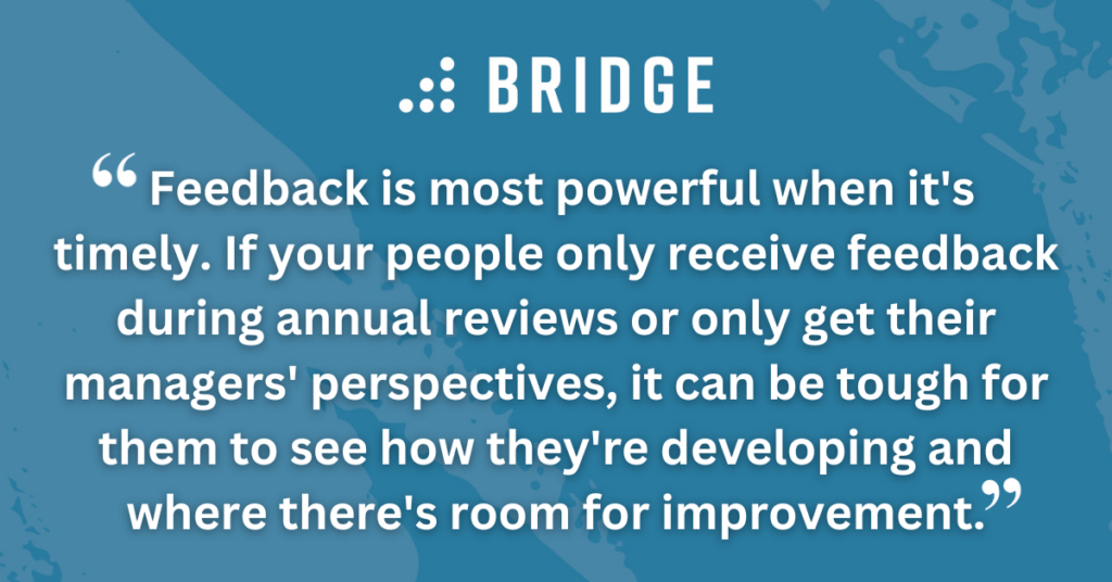 Feedback is most powerful when it's timely. If your people only receive feedback during annual reviews or only get their managers' perspectives, it can be tough for them to see how they're developing and where there's room for improvement.