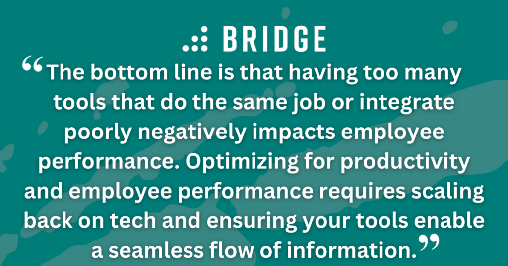 The bottom line is that having too many tools that do the same job or integrate poorly negatively impacts employee performance. Optimizing for productivity and employee performance requires scaling back on tech and ensuring your tools enable a seamless flow of information.