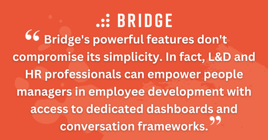 Bridge's powerful features don't compromise its simplicity. In fact, L&D and HR professionals can empower people managers in employee development with access to dedicated dashboards and conversation frameworks.