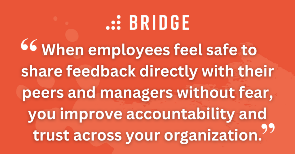 When employees feel safe to share feedback directly with their peers and managers without fear, you improve accountability and trust across your organization.