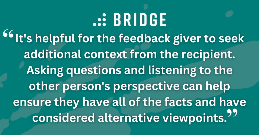 It's helpful for the feedback giver to seek additional context from the recipient. Asking questions and listening to the other person's perspective can help ensure they have all of the facts and have considered alternative viewpoints.