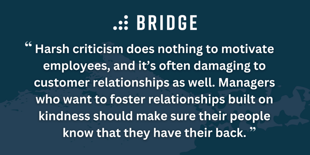 Harsh criticism does nothing to motivate employees, and it’s often damaging to customer relationships as well. Managers who want to foster relationships built on kindness should make sure their people know that they have their back.