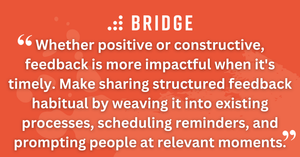 Whether positive or constructive, feedback is more impactful when it's timely. Make sharing structured feedback habitual by weaving it into existing processes, scheduling reminders, and prompting people at relevant moments.