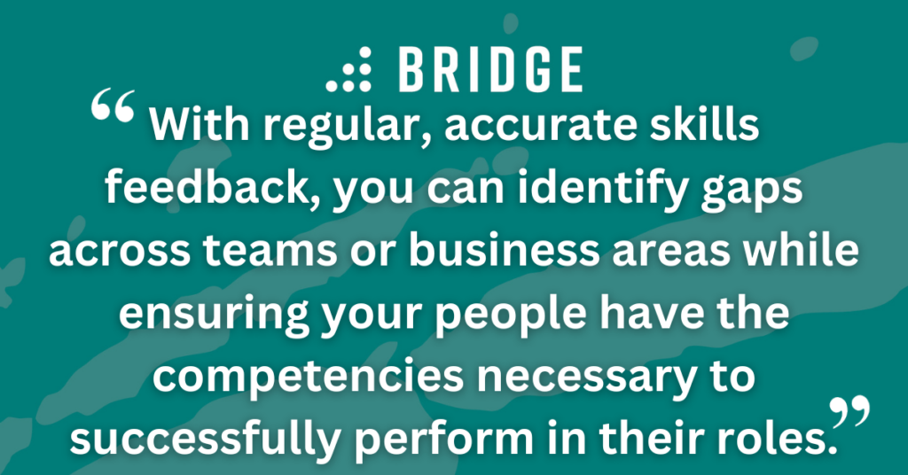 With regular, accurate skills feedback, you can identify gaps across teams or business areas while ensuring your people have the competencies necessary to successfully perform in their roles.