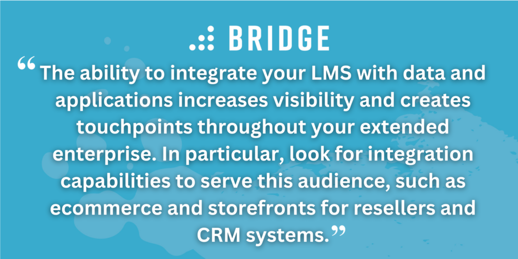 The ability to integrate your LMS with data and applications increases visibility and creates touchpoints throughout your extended enterprise. In particular, look for integration capabilities to serve this audience, such as ecommerce and storefronts for resellers and CRM systems.