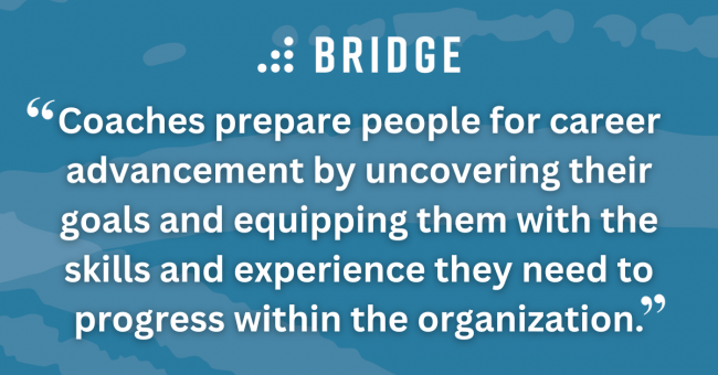 Coaches prepare people for career advancement by uncovering their goals and equipping them with the skills and experience they need to progress within the organization.