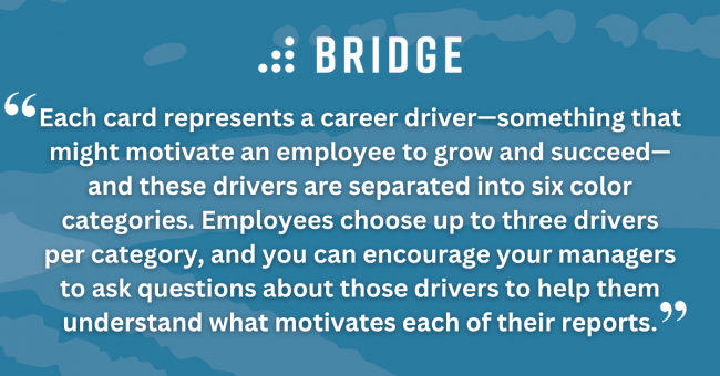 Each card represents a career driver—something that might motivate an employee to grow and succeed—and these drivers are separated into six color categories. Employees choose up to three drivers per category, and you can encourage your managers to ask questions about those drivers to help them understand what motivates each of their reports.